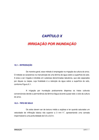 IRRIGAÇÃO CAP.X - 1
CAPÍTULO X
IRRIGAÇÃO POR INUNDAÇÃO
10.1 – INTRODUÇÃO
De maneira geral, esse método é empregado na irrigação da cultura do arroz.
O método se caracteriza na manutenção de uma lâmina de água sobre a superfície do solo.
A área a ser irrigada é dividida em subáreas denominadas tabuleiros, que são separados
por diques ou taipas, cuja finalidade é a retenção da água sobre a superfície do solo,
conforme Figura X.1.
A irrigação por inundação praticamente dispensa os tratos culturais
convencionais devido a permanência da lâmina d’água durante quase todo o ciclo da cultura
do arroz.
10.2 – TIPO DE SOLO
Os solos devem ser de textura média a argilosa e ter quando saturados um
velocidade de infiltração básica não superior a 3 mm h-1
, apresentando uma camada
impermeável à uma profundidade de 0,5 a 3,0 m.
 