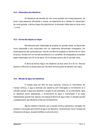 IRRIGAÇÃO CAP.X - 3
10.4 – Dimensões dos tabuleiros
Os tabuleiros não deverão ser nem muito grandes nem muitos pequenos. Se
forem muito pequenos dificultarão o manejo, principalmente se a colheita for mecanizada.
Se muito grandes, a lâmina d’água fica desuniforme. A dimensão média deve se situar entre
1 e 4 ha.
10.5 – Forma dos diques ou taipas
Normalmente para implantação de projetos em grandes áreas, os diques têm
forma trapezoidal e são construídos com um implemento denominado entaipadeira. Em
áreas pequenas são construídos por meio de uma lâmina acoplada na dianteira de um trator
de pneus, ficando com um formato semelhante à um camalhão. As entaipadeiras constróem
taipas trapezoidais com 30 cm de altura, 40 cm de base menor e 80 cm de base maior.
A altura da lâmina d’água nos tabuleiros se situa entre 20 e 25 cm. Deve-se
observar a DN entre os diques para que não fique nenhuma parte do tabuleiro sem água.
10.6 – Manejo de água nos tabuleiros
O manejo pode ser feito de duas maneiras: contínuo ou intermitente. No
manejo contínuo, a água é derivada aos tabuleiros sem interrupção e normalmente só é
utilizado quando a água que abastece o projeto for por gravidade. Já no intermitente, após
os tabuleiros serem abastecidos, o fornecimento de água é interrompido e só serão
reabastecidos quando tiver apenas uma pequena lâmina de água neles. É utilizado quando
o abastecimento aos tabuleiros é feito por bombeamento.
Alguns trabalhos indicaram que o manejo contínuo apresenta a vantagem de
propiciar a renovação permanente de água nos tabuleiros, condicionando menor variação da
temperatura da água, situação benéfica à cultura do arroz.
 