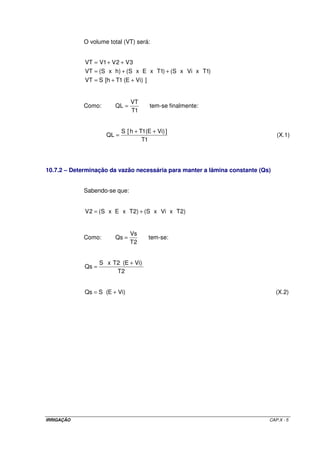 IRRIGAÇÃO CAP.X - 5
O volume total (VT) será:
])ViE(1Th[SVT
)1TxVixS()1TxExS()hxS(VT
3V2V1VVT
++=
++=
++=
Como:
1T
VT
QL = tem-se finalmente:
1T
])ViE(1Th[S
QL
++
= (X.1)
10.7.2 – Determinação da vazão necessária para manter a lâmina constante (Qs)
Sabendo-se que:
)2TxVixS()2TxExS(2V +=
Como:
2T
Vs
Qs = tem-se:
2T
)ViE(2TxS
Qs
+
=
)ViE(SQs += (X.2)
 