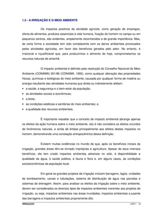 IRRIGAÇÃO CAP.I - 12
1.5 - A IRRIGAÇÃO E O MEIO AMBIENTE
Os impactos positivos da atividade agrícola, como geração de empregos,
oferta de alimentos, produtos essenciais à vida humana, fixação do homem no campo ou em
pequenos centros, são evidentes, amplamente reconhecidos e de grande importância. Mas,
de certa forma a sociedade tem sido complacente com os danos ambientais provocados
pelas atividades agrícolas, em favor dos benefícios gerados pelo setor. No entanto, é
irracional e injustificável que, para produzirmos o alimento de hoje, comprometamos os
recursos naturais de amanhã.
O impacto ambiental é definido pela resolução do Conselho Nacional do Meio
Ambiente (CONAMA) 001/86 (CONAMA, 1992), como qualquer alteração das propriedades
físicas, químicas e biológicas do meio ambiente, causada por qualquer forma de matéria ou
energia resultante das atividades humanas que direta ou indiretamente afetam:
• a saúde, a segurança e o bem-estar da população;
• as atividades sociais e econômicas;
• a biota;
• as condições estéticas e sanitárias do meio ambientes; e,
• a qualidade dos recursos ambientais.
É importante ressaltar que o conceito de impacto ambiental abrange apenas
os efeitos da ação humana sobre o meio ambiente, isto é não considera os efeitos oriundos
de fenômenos naturais, e ainda dá ênfase principalmente aos efeitos destes impactos no
homem, demonstrando uma conotação antropocêntrica dessa definição.
Existem muitas evidências no mundo de que, após os benefícios iniciais da
irrigação, grandes áreas têm-se tornado impróprias à agricultura. Apesar de seus imensos
benefícios, ela tem criado impactos ambientas adversos no solo, à disponibilidade e
qualidade da água, à saúde pública, à fauna e flora e, em alguns casos, às condições
socioeconômicas da população local.
Em geral os grandes projetos de irrigação incluem barragens, lagos, unidades
de bombeamento, canais e tubulações, sistema de distribuição de água nas parcelas e
sistemas de drenagem. Assim, para analisar os efeitos da irrigação sobre o meio ambiente,
devem ser considerados os diversos tipos de impactos ambientais inerentes aos projetos de
irrigação, ou seja, impactos ambientais nas áreas inundadas, impactos ambientais a jusante
das barragens e impactos ambientais propriamente dito.
 