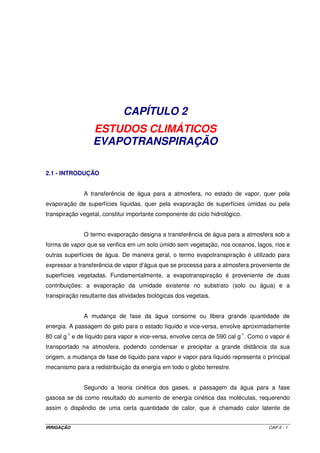IRRIGAÇÃO CAP.II - 1
CAPÍTULO 2
ESTUDOS CLIMÁTICOS
EVAPOTRANSPIRAÇÃO
2.1 - INTRODUÇÃO
A transferência de água para a atmosfera, no estado de vapor, quer pela
evaporação de superfícies líquidas, quer pela evaporação de superfícies úmidas ou pela
transpiração vegetal, constitui importante componente do ciclo hidrológico.
O termo evaporação designa a transferência de água para a atmosfera sob a
forma de vapor que se verifica em um solo úmido sem vegetação, nos oceanos, lagos, rios e
outras superfícies de água. De maneira geral, o termo evapotranspiração é utilizado para
expressar a transferência de vapor d’água que se processa para a atmosfera proveniente de
superfícies vegetadas. Fundamentalmente, a evapotranspiração é proveniente de duas
contribuições: a evaporação da umidade existente no substrato (solo ou água) e a
transpiração resultante das atividades biológicas dos vegetais.
A mudança de fase da água consome ou libera grande quantidade de
energia. A passagem do gelo para o estado líquido e vice-versa, envolve aproximadamente
80 cal g-1
e de líquido para vapor e vice-versa, envolve cerca de 590 cal g-1
. Como o vapor é
transportado na atmosfera, podendo condensar e precipitar a grande distância da sua
origem, a mudança de fase de líquido para vapor e vapor para líquido representa o principal
mecanismo para a redistribuição da energia em todo o globo terrestre.
Segundo a teoria cinética dos gases, a passagem da água para a fase
gasosa se dá como resultado do aumento de energia cinética das moléculas, requerendo
assim o dispêndio de uma certa quantidade de calor, que é chamado calor latente de
 