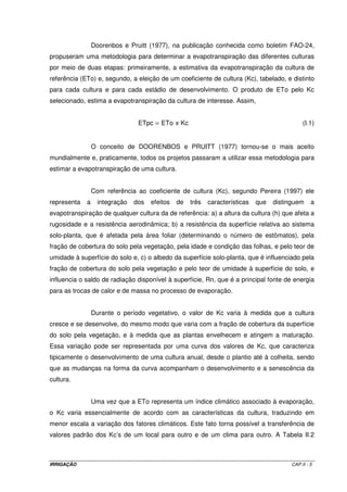 IRRIGAÇÃO CAP.II - 5
Doorenbos e Pruitt (1977), na publicação conhecida como boletim FAO-24,
propuseram uma metodologia para determinar a evapotranspiração das diferentes culturas
por meio de duas etapas: primeiramente, a estimativa da evapotranspiração da cultura de
referência (ETo) e, segundo, a eleição de um coeficiente de cultura (Kc), tabelado, e distinto
para cada cultura e para cada estádio de desenvolvimento. O produto de ETo pelo Kc
selecionado, estima a evapotranspiração da cultura de interesse. Assim,
KcxEToETpc = (I.1)
O conceito de DOORENBOS e PRUITT (1977) tornou-se o mais aceito
mundialmente e, praticamente, todos os projetos passaram a utilizar essa metodologia para
estimar a evapotranspiração de uma cultura.
Com referência ao coeficiente de cultura (Kc), segundo Pereira (1997) ele
representa a integração dos efeitos de três características que distinguem a
evapotranspiração de qualquer cultura da de referência: a) a altura da cultura (h) que afeta a
rugosidade e a resistência aerodinâmica; b) a resistência da superfície relativa ao sistema
solo-planta, que é afetada pela área foliar (determinando o número de estômatos), pela
fração de cobertura do solo pela vegetação, pela idade e condição das folhas, e pelo teor de
umidade à superfície do solo e, c) o albedo da superfície solo-planta, que é influenciado pela
fração de cobertura do solo pela vegetação e pelo teor de umidade à superfície do solo, e
influencia o saldo de radiação disponível à superfície, Rn, que é a principal fonte de energia
para as trocas de calor e de massa no processo de evaporação.
Durante o período vegetativo, o valor de Kc varia à medida que a cultura
cresce e se desenvolve, do mesmo modo que varia com a fração de cobertura da superfície
do solo pela vegetação, e à medida que as plantas envelhecem e atingem a maturação.
Essa variação pode ser representada por uma curva dos valores de Kc, que caracteriza
tipicamente o desenvolvimento de uma cultura anual, desde o plantio até à colheita, sendo
que as mudanças na forma da curva acompanham o desenvolvimento e a senescência da
cultura.
Uma vez que a ETo representa um índice climático associado à evaporação,
o Kc varia essencialmente de acordo com as características da cultura, traduzindo em
menor escala a variação dos fatores climáticos. Este fato torna possível a transferência de
valores padrão dos Kc’s de um local para outro e de um clima para outro. A Tabela II.2
 