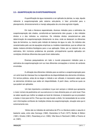 IRRIGAÇÃO CAP.II - 7
2.5 – QUANTIFICAÇÃO DA EVAPOTRANSPIRAÇÃO
A quantificação da água necessária a ser aplicada às plantas, ou seja, àquela
referente à evapotranspirada pelo sistema solo-planta, é fator primordial para o
planejamento, dimensionamento e manejo adequados de uma área agrícola irrigada.
Em toda a literatura especializada, diversos métodos para a estimativa da
evapotranspiração são citados, constituindo-se basicamente dois grupos: o dos métodos
diretos e o dos indiretos ou empíricos. Os métodos diretos caracterizam-se pela
determinação da evapotranspiração diretamente na área, onde se destacam os diferentes
tipos de lisímetros, ou mesmo pelo método do balanço de água no solo. Os indiretos são
caracterizados pelo uso de equações empíricas ou modelos matemáticos, que se utilizam de
dados meteoro-climático-fisiológicos para a sua aplicação. Estes, por se tratarem de uma
estimativa, têm inúmeros problemas de precisão, principalmente quando aplicados em
condições climáticas diferentes das quais foram elaborados.
Diversos pesquisadores em todo o mundo propuseram métodos para a
estimativa da evapotranspiração com as mais diferentes concepções e número de variáveis
envolvidas.
A utilização dos diferentes métodos para se estimar a evapotranspiração para
um certo local de interesse fica na dependência da disponibilidade dos elementos climáticos.
Em termos práticos, antes de se eleger o método a ser utilizado, é necessário saber quais
os elementos climáticos que estão em disponibilidade. A partir disso, verifica-se quais os
que podem ser aplicados.
Um fato importante a considerar é que nem sempre o método que apresenta
o maior número de parâmetros em sua estrutura é o mais eficiente para um certo local. Para
se saber aquele que melhor se adapta ao local de interesse, é necessário que se procedam
a testes in loco para tal fim. Para que isto seja levado a efeito, há necessidade de se contar
com informações confiáveis de medições diretas da evapotranspiração, situação esta que é
extremamente rara.
Vários são os métodos de estimativa da ETo e a literatura sobre o assunto é
bastante vasta, entre eles Camargo (1962), Doorenbos & Pruitt (1977); Berlato & Molion
(1981); Ometto (1981); Rosenberg et al. (1983); Villa Nova & Reichardt (1989) e Pereira et
al. (1997).
 