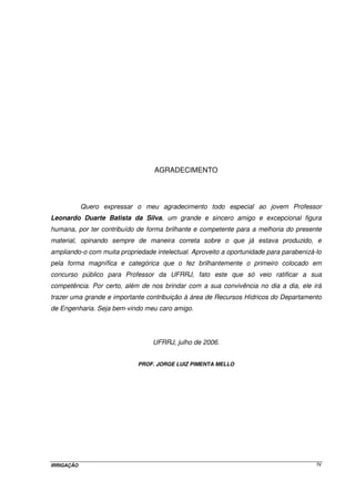 IRRIGAÇÃO IV
AGRADECIMENTO
Quero expressar o meu agradecimento todo especial ao jovem Professor
Leonardo Duarte Batista da Silva, um grande e sincero amigo e excepcional figura
humana, por ter contribuído de forma brilhante e competente para a melhoria do presente
material, opinando sempre de maneira correta sobre o que já estava produzido, e
ampliando-o com muita propriedade intelectual. Aproveito a oportunidade para parabenizá-lo
pela forma magnífica e categórica que o fez brilhantemente o primeiro colocado em
concurso público para Professor da UFRRJ, fato este que só veio ratificar a sua
competência. Por certo, além de nos brindar com a sua convivência no dia a dia, ele irá
trazer uma grande e importante contribuição à área de Recursos Hídricos do Departamento
de Engenharia. Seja bem-vindo meu caro amigo.
UFRRJ, julho de 2006.
PROF. JORGE LUIZ PIMENTA MELLO
 