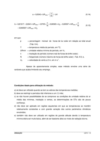 IRRIGAÇÃO CAP.II - 19
41,1
N
n
UR0043,0a min −−×= (II.14)
2min
min2min
UUR000597,0
N
n
UR00597,0U06565,0
N
n
0705,1UR0041,081917,0b
××−
××−×+×+×−=
(II.15)
em que:
p = percentagem mensal de horas de luz solar em relação ao total anual
(Tab. II.4).
T = temperatura média do período, em o
C;
URmin = umidade relativa mínima do período, em %;
n = insolação do período (número real de horas de brilho solar);
N = fotoperíodo (número máximo de horas de brilho solar) –Tab. II.5; e,
U2 = velocidade do vento a 2 m, em m s-1
.
Apesar de aparentemente simples, esse método envolve uma série de
variáveis que acaba limitando seu emprego.
Condições ideais para utilização do método:
a) só deve ser utilizado quando se tem os valores das temperaturas medidas;
b) deve se restringir a períodos não inferiores a um (1) mês;
c) se não houver possibilidades de se comprovar as condições de umidade relativa do ar
média das mínimas, insolação e ventos, as determinações de ETo são de pouca
confiança;
d) não deve ser aplicado em regiões equatoriais em que as temperaturas se mantêm
relativamente constantes e com grande variação dos outros parâmetros climáticos
envolvidos;
e) também não deve ser utilizado em regiões de grande altitude devido à temperatura
mínima diária ser muito baixa, além de ser bastante altos os níveis de radiação diurna.
 