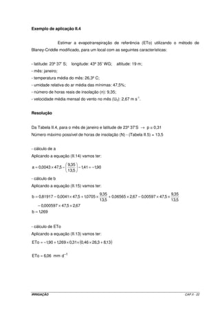 IRRIGAÇÃO CAP.II - 22
Exemplo de aplicação II.4
Estimar a evapotranspiração de referência (ETo) utilizando o método de
Blaney-Criddle modificado, para um local com as seguintes características:
- latitude: 23º37’ S; longitude: 43º35’ WG; altitude: 19 m;
- mês: janeiro;
- temperatura média do mês: 26,3ºC;
- umidade relativa do ar média das mínimas: 47,5%;
- número de horas reais de insolação (n): 9,35;
- velocidade média mensal do vento no mês (U2): 2,67 m s-1
.
Resolução
Da Tabela II.4, para o mês de janeiro e latitude de 23º37’S → p ≅ 0,31
Número máximo possível de horas de insolação (N) - (Tabela II.5) = 13,5
- cálculo de a
Aplicando a equação (II.14) vamos ter:
90,141,1
5,13
35,9
5,470043,0a −=−−×=
- cálculo de b
Aplicando a equação (II.15) vamos ter:
269,1b
67,25,47000597,0
5,13
35,9
5,4700597,067,206565,0
5,13
35,9
0705,15,470041,081917,0b
=
××−
××−×+×+×−=
- cálculo de ETo
Aplicando a equação (II.13) vamos ter:
( )
1
dmm06,6ETo
13,83,2646,031,0269,190,1ETo
−
=
+×××+−=
 