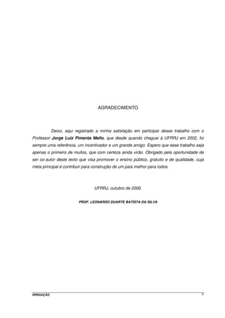 IRRIGAÇÃO V
AGRADECIMENTO
Deixo, aqui registrado a minha satisfação em participar desse trabalho com o
Professor Jorge Luiz Pimenta Mello, que desde quando cheguei à UFRRJ em 2002, foi
sempre uma referência, um incentivador e um grande amigo. Espero que esse trabalho seja
apenas o primeiro de muitos, que com certeza ainda virão. Obrigado pela oportunidade de
ser co-autor deste texto que visa promover o ensino público, gratuito e de qualidade, cuja
meta principal é contribuir para construção de um país melhor para todos.
UFRRJ, outubro de 2006.
PROF. LEONARDO DUARTE BATISTA DA SILVA
 