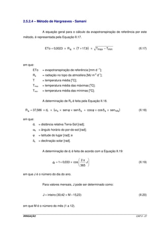 IRRIGAÇÃO CAP.II - 27
2.5.2.4 – Método de Hargreaves - Samani
A equação geral para o cálculo da evapotranspiração de referência por este
método, é representada pela Equação II.17.
( ) minmaxa TT8,17TR0023,0ETo −×+××= (II.17)
em que:
ETo = evapotranspiração de referência [mm d –1
];
Ra = radiação no topo da atmosfera [MJ m-2
d-1
];
T = temperatura média [o
C];
Tmax = temperatura média das máximas [o
C];
Tmin = temperatura média das mínimas [o
C];
A determinação de Ra é feita pela Equação II.18.
( )sencoscossensend586,37R ssssra ××+××××= (II.18)
em que:
dr = distância relativa Terra-Sol [rad];
ωs = ângulo horário do por-do-sol [rad];
ϕ = latitude do lugar [rad]; e
δs = declinação solar [rad].
A determinação de dr é feita de acordo com a Equação II.19:
π
×+= J
365
2
cos033,01dr (II.19)
em que J é o número do dia do ano.
Para valores mensais, J pode ser determinado como:
)23,15M42,30(inteiroJ −×= (II.20)
em que M é o número do mês (1 a 12).
 