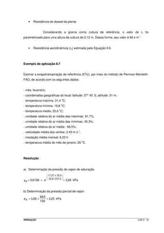 IRRIGAÇÃO CAP.II - 33
• Resistência do dossel da planta
Considerando a grama como cultura de referência, o valor de rc foi
parametrizado para uma altura da cultura de 0,12 m. Dessa forma, seu valor é 69 s m-1
.
• Resistência aerodinâmica (ra) estimada pela Equação II.6.
Exemplo de aplicação II.7
Estimar a evapotranspiração de referência (ETo), por meio do método de Penman-Monteith-
FAO, de acordo com os seguintes dados:
- mês: fevereiro;
- coordenadas geográficas do local: latitude: 27o
45’ S; altitude: 31 m;
- temperatura máxima: 31,4 o
C;
- temperatura mínima: 19,8 o
C;
- temperatura média: 25,6 o
C;
- umidade relativa do ar média das máximas: 91,7%;
- umidade relativa do ar média das mínimas: 45,3%;
- umidade relativa do ar média : 68,5%;
- velocidade média dos ventos: 2,45 m s-1
;
- insolação média mensal: 6,22 h
- temperatura média do mês de janeiro: 26 o
C.
Resolução
a) Determinação da pressão de vapor de saturação
kPa28,3e6108,0e
3,2376,25
25,6x27,17
a =×= +
b) Determinação da pressão parcial de vapor
kPa25,2
100
5,68
28,3ed =×=
 