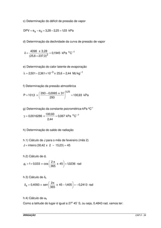 IRRIGAÇÃO CAP.II - 34
c) Determinação do déficit de pressão de vapor
kPa03,125,228,3eeDPV da =−=−=
d) Determinação da declividade da curva de pressão de vapor
1o
2
CkPa1945,0
)3,2376,25(
3,28x4098 −
=
+
=δ
e) Determinação do calor latente de evaporação
13
kgMJ44,26,25x10361,2501,2 −−
=×−=λ
f) Determinação da pressão atmosférica
kPa93,100
293
31x0065,0293
3,101P
25,5
=
−
×=
g) Determinação da constante psicrométrica kPa ºC-1
1o
CkPa067,0
44,2
93,100
0016286,0 −
=×=γ
h) Determinação do saldo de radiação
h.1) Cálculo de J para o mês de fevereiro (mês 2)
45)23,152x42,30(inteiroJ =−=
h.2) Cálculo de dr
rad0236,145x
365
2
cos033,01dr =
π
×+=
h.3) Cálculo de δs
rad2413,0405,145x
365
2
sen4093,0s −=−
π
×=δ
h.4) Cálculo de ωs
Como a latitude do lugar é igual a 27o
45’ S, ou seja, 0,4843 rad, vamos ter:
 