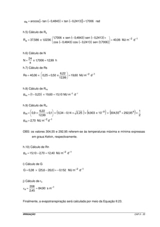 IRRIGAÇÃO CAP.II - 35
( ) ( )[ ] rad7006,12413,0tan4843,0tanarccoss =−×−−=ω
h.5) Cálculo de Ra
( ) ( )
( ) ( ) ( )
12
a dmMJ06,40
7006,1sen2413,0cos4843,0cos
2413,0sen4843,0senx7006,1
0236,1x586,37R −−
=
−−
+−−
=
h.6) Cálculo de N
h99,127006,1x
24
N =
π
=
h.7) Cálculo de Rs
12
dmMJ60,19
99,12
22,6
x50,025,006,40Rs −−
=+×=
h.8) Cálculo de Rns
( ) 12
ns dmMJ10,1560,1923,01R
−−
=×−=
h.9) Cálculo de Rnl
( ) ( ) ( )
12
nl
449
nl
dmMJ70,2R
2
1
95,29255,30410x903,42,2514,034,01,0
99,12
22,6
9,0R
−−
−
=
×+×××−×+×=
OBS: os valores 304,55 e 292,95 referem-se às temperaturas máxima e mínima expressas
em graus Kelvin, respectivamente.
h.10) Cálculo de Rn
12
n dmMJ40,1270,210,15R
−−
=−=
i) Cálculo de G
( ) 12
dmMJ152,00,266,2538,0G −−
−=−×=
j) Cálculo de ra
1
a ms90,84
45,2
208
r
−
==
Finalmente, a evapotranspiração será calculada por meio da Equação II.23.
 