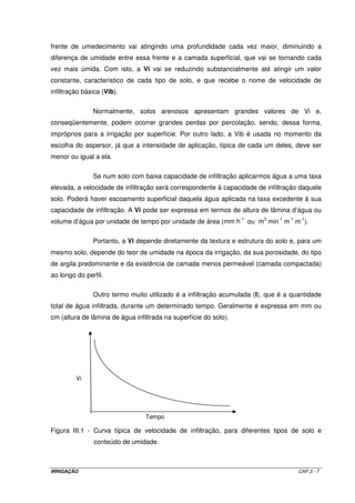 IRRIGAÇÃO CAP.3 - 7
frente de umedecimento vai atingindo uma profundidade cada vez maior, diminuindo a
diferença de umidade entre essa frente e a camada superficial, que vai se tornando cada
vez mais úmida. Com isto, a Vi vai se reduzindo substancialmente até atingir um valor
constante, característico de cada tipo de solo, e que recebe o nome de velocidade de
infiltração básica (Vib).
Normalmente, solos arenosos apresentam grandes valores de Vi e,
conseqüentemente, podem ocorrer grandes perdas por percolação, sendo, dessa forma,
impróprios para a irrigação por superfície. Por outro lado, a Vib é usada no momento da
escolha do aspersor, já que a intensidade de aplicação, típica de cada um deles, deve ser
menor ou igual a ela.
Se num solo com baixa capacidade de infiltração aplicarmos água a uma taxa
elevada, a velocidade de infiltração será correspondente à capacidade de infiltração daquele
solo. Poderá haver escoamento superficial daquela água aplicada na taxa excedente à sua
capacidade de infiltração. A Vi pode ser expressa em termos de altura de lâmina d’água ou
volume d’água por unidade de tempo por unidade de área (mm h-1
ou m3
min-1
m-1
m-1
).
Portanto, a Vi depende diretamente da textura e estrutura do solo e, para um
mesmo solo, depende do teor de umidade na época da irrigação, da sua porosidade, do tipo
de argila predominante e da existência de camada menos permeável (camada compactada)
ao longo do perfil.
Outro termo muito utilizado é a infiltração acumulada (I), que é a quantidade
total de água infiltrada, durante um determinado tempo. Geralmente é expressa em mm ou
cm (altura de lâmina de água infiltrada na superfície do solo).
Figura III.1 - Curva típica de velocidade de infiltração, para diferentes tipos de solo e
conteúdo de umidade.
Vi
Tempo
 