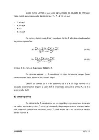 IRRIGAÇÃO CAP.3 - 10
Dessa forma, verifica-se que essa apresentação da equação de infiltração
nada mais é que uma equação da reta do tipo Y = A + B X, em que:
- Y = Log I
- A = Log k
- B = a
- X = Log T
No método da regressão linear, os valores de A e B são determinados pelas
seguintes expressões:
( ) ×−
×−×
=
22
2
XmX
YXYXX
A (III.11)
( ) ×−
×−×
=
22
XmX
XYmYX
B (III.12)
em que m é o número de pares de dados I e T.
Os pares de valores I x T são obtidos por meio de teste de campo. Essas
determinações serão assuntos discutidos a seguir.
Obtidos os valores de A e B, determina-se k e a, ou seja, retorna-se a
equação exponencial de origem. O valor de k é encontrado aplicando o antilog A, e a é o
próprio valor de B.
b) Método gráfico
Os dados de I e T são plotados em um papel Log-Log e traça-se a linha reta
de melhor ajuste dos pontos. O ponto de intercessão do prolongamento da reta com o eixo
das ordenadas (relativo aos valores do tempo T), será o valor de k, e a declividade da reta
será o valor de a.
 