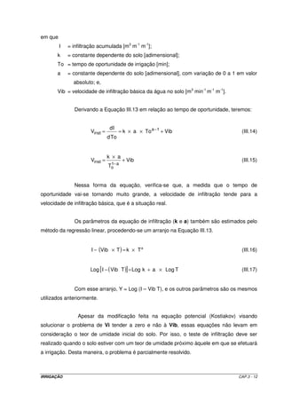 IRRIGAÇÃO CAP.3 - 12
em que
I = infiltração acumulada [m3
m-1
m-1
];
k = constante dependente do solo [adimensional];
To = tempo de oportunidade de irrigação [min];
a = constante dependente do solo [adimensional], com variação de 0 a 1 em valor
absoluto; e,
Vib = velocidade de infiltração básica da água no solo [m3
min-1
m-1
m-1
].
Derivando a Equação III.13 em relação ao tempo de oportunidade, teremos:
VibToak
Tod
Id
V 1a
inst +××== −
(III.14)
Vib
T
ak
V
a1
o
inst +
×
=
−
(III.15)
Nessa forma da equação, verifica-se que, a medida que o tempo de
oportunidade vai-se tornando muito grande, a velocidade de infiltração tende para a
velocidade de infiltração básica, que é a situação real.
Os parâmetros da equação de infiltração (k e a) também são estimados pelo
método da regressão linear, procedendo-se um arranjo na Equação III.13.
( ) a
TkTVibI ×=×− (III.16)
( )[ ] TLogakLogTVibIogL ×+=− (III.17)
Com esse arranjo, Y = Log (I – Vib T), e os outros parâmetros são os mesmos
utilizados anteriormente.
Apesar da modificação feita na equação potencial (Kostiakov) visando
solucionar o problema de Vi tender a zero e não à Vib, essas equações não levam em
consideração o teor de umidade inicial do solo. Por isso, o teste de infiltração deve ser
realizado quando o solo estiver com um teor de umidade próximo àquele em que se efetuará
a irrigação. Desta maneira, o problema é parcialmente resolvido.
 