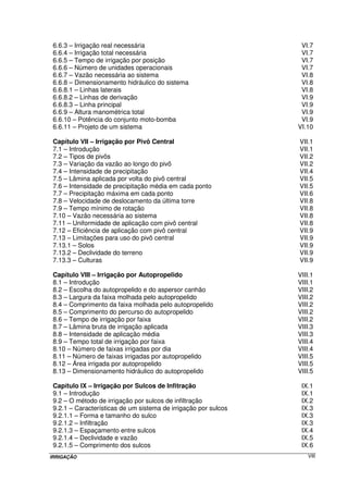IRRIGAÇÃO VIII
6.6.3 – Irrigação real necessária VI.7
6.6.4 – Irrigação total necessária VI.7
6.6.5 – Tempo de irrigação por posição VI.7
6.6.6 – Número de unidades operacionais VI.7
6.6.7 – Vazão necessária ao sistema VI.8
6.6.8 – Dimensionamento hidráulico do sistema VI.8
6.6.8.1 – Linhas laterais VI.8
6.6.8.2 – Linhas de derivação VI.9
6.6.8.3 – Linha principal VI.9
6.6.9 – Altura manométrica total VI.9
6.6.10 – Potência do conjunto moto-bomba VI.9
6.6.11 – Projeto de um sistema VI.10
Capítulo VII – Irrigação por Pivô Central VII.1
7.1 – Introdução VII.1
7.2 – Tipos de pivôs VII.2
7.3 – Variação da vazão ao longo do pivô VII.2
7.4 – Intensidade de precipitação VII.4
7.5 – Lâmina aplicada por volta do pivô central VII.5
7.6 – Intensidade de precipitação média em cada ponto VII.5
7.7 – Precipitação máxima em cada ponto VII.6
7.8 – Velocidade de deslocamento da última torre VII.8
7.9 – Tempo mínimo de rotação VII.8
7.10 – Vazão necessária ao sistema VII.8
7.11 – Uniformidade de aplicação com pivô central VII.8
7.12 – Eficiência de aplicação com pivô central VII.9
7.13 – Limitações para uso do pivô central VII.9
7.13.1 – Solos VII.9
7.13.2 – Declividade do terreno VII.9
7.13.3 – Culturas VII.9
Capítulo VIII – Irrigação por Autopropelido VIII.1
8.1 – Introdução VIII.1
8.2 – Escolha do autopropelido e do aspersor canhão VIII.2
8.3 – Largura da faixa molhada pelo autopropelido VIII.2
8.4 – Comprimento da faixa molhada pelo autopropelido VIII.2
8.5 – Comprimento do percurso do autopropelido VIII.2
8.6 – Tempo de irrigação por faixa VIII.2
8.7 – Lâmina bruta de irrigação aplicada VIII.3
8.8 – Intensidade de aplicação média VIII.3
8.9 – Tempo total de irrigação por faixa VIII.4
8.10 – Número de faixas irrigadas por dia VIII.4
8.11 – Número de faixas irrigadas por autopropelido VIII.5
8.12 – Área irrigada por autopropelido VIII.5
8.13 – Dimensionamento hidráulico do autopropelido VIII.5
Capítulo IX – Irrigação por Sulcos de Infitração IX.1
9.1 – Introdução IX.1
9.2 – O método de irrigação por sulcos de infiltração IX.2
9.2.1 – Características de um sistema de irrigação por sulcos IX.3
9.2.1.1 – Forma e tamanho do sulco IX.3
9.2.1.2 – Infiltração IX.3
9.2.1.3 – Espaçamento entre sulcos IX.4
9.2.1.4 – Declividade e vazão IX.5
9.2.1.5 – Comprimento dos sulcos IX.6
 