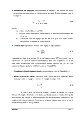IRRIGAÇÃO CAP.IV - 3
Necessidade de irrigação: freqüentemente é expressa em termos de vazão
característica, correspondendo ao mês de máxima demanda. É determinada por meio da
Equação IV.1.
360030N
10V
q
3
m
c
××
×
= (IV.1)
em que:
qc = vazão característica, em L s-1
ha-1
;
Vm = volume mensal de irrigação, correspondente ao mês de máxima demanda, em
m3
ha-1
; e,
N = número de horas de irrigação por dia. Se N for igual a 24 horas, a vazão
característica é chamada de vazão contínua.
Turno de rega : representa o intervalo entre irrigações (Equação IV.2).
ETPc
IRN
TR = (IV.2)
É expresso em dias, uma vez que IRN é expressa em mm e ETPc em mm d-1
. Ao se
determinar o TR, é comum encontrar valor fracionário mas, como só podemos usá-lo com
valor inteiro, aproximamos para o imediatamente inferior. Exemplo: se TR = 4,4 dias,
adotaremos 4 dias e ajustamos o IRN em função do TR e da ETPc.
Equação de infiltração da água no solo: representada por meio da Equação III.13.
Número de irrigações diárias:: é a relação entre o número de horas disponíveis por dia
para se proceder às irrigações e o tempo de irrigação (Equação IV.3).
i
i
T
N
N = (IV.3)
A determinação do tempo de irrigação é função do método de irrigação
utilizado. Informações detalhadas serão dadas quando do estudo de métodos de irrigação.
Um outro fator que interfere na determinação de N é o tempo necessário para mudança dos
equipamentos entre as irrigações. A exemplo do tempo de irrigação, esse fator é função do
método de irrigação e do manejo adotado.
 