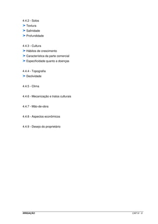 IRRIGAÇÃO CAP.IV - 6
4.4.2 - Solos
Textura
Salinidade
Profundidade
4.4.3 - Cultura
Hábitos de crescimento
Característica da parte comercial
Especificidade quanto a doenças
4.4.4 - Topografia
Declividade
4.4.5 - Clima
4.4.6 - Mecanização e tratos culturais
4.4.7 - Mão-de-obra
4.4.8 - Aspectos econômicos
4.4.9 - Desejo do proprietário
 