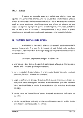 IRRIGAÇÃO CAP. V - 3
5.1.2.4. – Culturas
O sistema por aspersão adapta-se a maioria das culturas, exceto para
algumas, como, por exemplo, o tomate, uma vez que, devido a característica da aplicação
da água, pode favorecer o desenvolvimento de doenças fúngicas. Especial cuidado deve ser
levado em conta quanto aos tratos fitossanitários, pois a forma de aplicação da água
propicia a lavagem de algum produto químico aplicado na planta, diminuindo sua eficiência,
além de poluir o solo e o subsolo e, conseqüentemente, o lençol freático. É preciso
estabelecer uma adequada programação das irrigações para evitar estas interferências.
5.2 – VANTAGENS E LIMITAÇÕES DO SISTEMA
As vantagens da irrigação por aspersão são derivadas principalmente de dois
aspectos fundamentais: 1) o controle da irrigação só está limitado pelas condições
atmosféricas; e, 2) a uniformidade de aplicação da água é independente das características
hidrofísicas do solo.
Dessa forma, as principais vantagens do sistema são:
a) uma vez que a dose de rega é dependente do tempo de aplicação, o sistema pode se
adaptar tanto a pequenas quanto a grandes doses;
b) não há necessidade de sistematização do terreno, adaptando-se a topografias onduladas,
permitindo preservar a fertilidade natural do solo;
c) adapta-se perfeitamente à rotação de culturas. Neste caso, o dimensionamento deve ser
feito para o cultivo mais exigente em termos de necessidade de água; para cultivos de
menor exigência hídrica, o manejo é feito unicamente com o controle do tempo de
aplicação;
d) permite menor uso de mão-de-obra quando comparado aos sistemas de irrigação por
superfície;
e) permite a aplicação de fertilizantes e tratamentos fitossanitários como também é muito
eficiente contra o efeito de geadas nos cultivos;
 