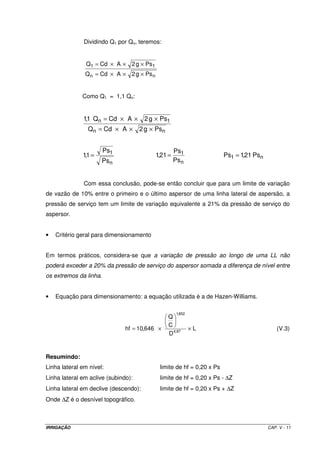 5.6 – FATORES QUE AFETAM O DESEMPENHO DE UM ASPERSOR 
5.6.1 – Bocais dos aspersores 
Dependendo da categoria do aspersor, ele pode se apresentar com 1, 2 ou 3 
bocais. Os aspersores agrícolas mais comuns possuem dois bocais, sendo um deles para 
longo alcance e o outro para se proceder a distribuição da água próximo do aspersor, 
funcionando como espalhador do jato. Nos aspersores de apenas um bocal, este tem dupla 
função, ou seja, emite água à longo alcance e a espalha, intermitentemente. Já os de três 
bocais, um é para longo alcance e dois são espalhadores. 
5.6.2 – Pressão de serviço dos aspersores 
A pressão de serviço do aspersor exerce grande influência na sua operação, 
uma vez que a vazão emitida é dependente do diâmetro dos bocais e da pressão de serviço. 
Quando da seleção do aspersor que melhor se adapta ao projeto em desenvolvimento, por 
meio do catálogo do fabricante do equipamento, a pressão de serviço vem especificada 
dentro de limites recomendados. Tanto pressões acima como abaixo do limite recomendado 
vão provocar uma distribuição irregular de água e, conseqüentemente, baixa uniformidade 
de aplicação. Isto se deve ao fato de que, pressões muito altas pulverizam o jato d’água em 
demasia proporcionando maiores perdas por evaporação me deriva e, pressões muito 
baixas não são suficientes para fracionar o jato de modo a proceder à aspersão de maneira 
adequada. 
5.6.3 – Superposição 
Considerando que a aplicação de água por um aspersor se processa de 
modo circular, se projetarmos os aspersores com espaçamento tal que o alcance de um jato 
apenas interfaceie o outro, haverá, por conseqüência, área entre os aspersores que não 
receberão água. Dessa forma, é imprescindível que haja superposição dos jatos d’água para 
que nenhuma área fique sem água. O espaçamento entre aspersores é definido no catálogo 
do fabricante e a percentagem de superposição é dependente do tipo de aspersor 
selecionado; algumas modificações devem ser procedidas em função da intensidade do 
vento na área a ser trabalhada. 
IRRIGAÇÃO CAP. V - 8 
 