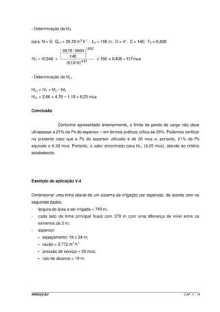 Tabela V.1 – Valores do coeficiente de Christiansen (F) 
N F N F N F N F N F 
1 1,000 11 0,397 21 0,375 31 0,367 41 0,363 
2 0,639 12 0,393 22 0,374 32 0,366 42 0,363 
3 0,534 13 0,390 23 0,373 33 0,366 43 0,362 
4 0,485 14 0,387 24 0,372 34 0,365 44 0,362 
5 0,457 15 0,385 25 0,371 35 0,365 45 0,362 
6 0,438 16 0,382 26 0,370 36 0,365 46 0,362 
7 0,425 17 0,381 27 0,369 37 0,364 47 0,361 
8 0,416 18 0,379 28 0,369 38 0,364 48 0,361 
9 0,408 19 0,377 29 0,368 39 0,364 49 0,361 
10 0,402 20 0,376 30 0,367 40 0,363 50 0,361 
Exemplo de aplicação V.2 
Calcular o diâmetro recomendado para uma LL de aspersores, de acordo com os seguintes 
dados: 
- Qa = 4,42 m3 h-1 
- EA = 18 m 
- Ps = 30 mca 
- N = 12 
Como a LL possui 12 aspersores com EA de 18 m, tem-se: 
- L = 216 m 
- F = 0,393 
Limite de perda de carga na LL = 20% x 30 mca = 6 mca 
Aplicando a eq. de H.W. para D, tem-se: D = 0,086 m 
Este diâmetro não é comercial e se encontra entre os diâmetros comerciais de 3” e 4”. 
Para D = 3” hf = 10,82 mca 
Para D = 4” hf = 2,67 mca 
Conclusão: 
Se apenas 1 diâmetro for utilizado na LL, obrigatoriamente terá que ser 
aquele cuja hf não exceda ao limite permissível. No presente caso, é o diâmetro de 4”. 
Verifica-se, assim, que o limite de hf (6 mca) se encontra entre as hf’s dos diâmetros de 3 e 
4”. Como medida econômica, essa LL deverá ter 2 diâmetros, parte em 4” (inicial) e a outra 
parte em 3” (final). 
IRRIGAÇÃO CAP. V - 15 
 