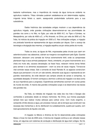 6.6.3 – Irrigação real necessária VI.7 
6.6.4 – Irrigação total necessária VI.7 
6.6.5 – Tempo de irrigação por posição VI.7 
6.6.6 – Número de unidades operacionais VI.7 
6.6.7 – Vazão necessária ao sistema VI.8 
6.6.8 – Dimensionamento hidráulico do sistema VI.8 
6.6.8.1 – Linhas laterais VI.8 
6.6.8.2 – Linhas de derivação VI.9 
6.6.8.3 – Linha principal VI.9 
6.6.9 – Altura manométrica total VI.9 
6.6.10 – Potência do conjunto moto-bomba VI.9 
6.6.11 – Projeto de um sistema VI.10 
Capítulo VII – Irrigação por Pivô Central VII.1 
7.1 – Introdução VII.1 
7.2 – Tipos de pivôs VII.2 
7.3 – Variação da vazão ao longo do pivô VII.2 
7.4 – Intensidade de precipitação VII.4 
7.5 – Lâmina aplicada por volta do pivô central VII.5 
7.6 – Intensidade de precipitação média em cada ponto VII.5 
7.7 – Precipitação máxima em cada ponto VII.6 
7.8 – Velocidade de deslocamento da última torre VII.8 
7.9 – Tempo mínimo de rotação VII.8 
7.10 – Vazão necessária ao sistema VII.8 
7.11 – Uniformidade de aplicação com pivô central VII.8 
7.12 – Eficiência de aplicação com pivô central VII.9 
7.13 – Limitações para uso do pivô central VII.9 
7.13.1 – Solos VII.9 
7.13.2 – Declividade do terreno VII.9 
7.13.3 – Culturas VII.9 
Capítulo VIII – Irrigação por Autopropelido VIII.1 
8.1 – Introdução VIII.1 
8.2 – Escolha do autopropelido e do aspersor canhão VIII.2 
8.3 – Largura da faixa molhada pelo autopropelido VIII.2 
8.4 – Comprimento da faixa molhada pelo autopropelido VIII.2 
8.5 – Comprimento do percurso do autopropelido VIII.2 
8.6 – Tempo de irrigação por faixa VIII.2 
8.7 – Lâmina bruta de irrigação aplicada VIII.3 
8.8 – Intensidade de aplicação média VIII.3 
8.9 – Tempo total de irrigação por faixa VIII.4 
8.10 – Número de faixas irrigadas por dia VIII.4 
8.11 – Número de faixas irrigadas por autopropelido VIII.5 
8.12 – Área irrigada por autopropelido VIII.5 
8.13 – Dimensionamento hidráulico do autopropelido VIII.5 
Capítulo IX – Irrigação por Sulcos de Infitração IX.1 
9.1 – Introdução IX.1 
9.2 – O método de irrigação por sulcos de infiltração IX.2 
9.2.1 – Características de um sistema de irrigação por sulcos IX.3 
9.2.1.1 – Forma e tamanho do sulco IX.3 
9.2.1.2 – Infiltração IX.3 
9.2.1.3 – Espaçamento entre sulcos IX.4 
9.2.1.4 – Declividade e vazão IX.5 
9.2.1.5 – Comprimento dos sulcos IX.6 
IRRIGAÇÃO VIII 
 