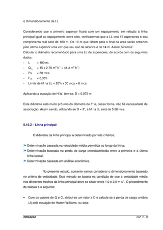 = ´ 
1 = 
x 360 x 0,376 4,61mca 
55,44 / 3600 
140 
1,852 
hf 10,646 4,87 
(0,1016) 
- Determinação de hf2 
para: N = 12; QL2 = 33,264 m3 h-1 ; L2 = 210 m; D = 3”; C = 140; F12 = 0,393: 
 
 
 
 
= ´ 
2 = 
x 210 x 0,393 4,43mca 
33,264 / 3600 
140 
1,852 
hf 10,646 4,87 
(0,0762) 
- Determinação de hf3 
para: N = 12; QL2 = 33,264 m3 h-1 ; L2 = 210 m; D = 4”; C = 140; F12 = 0,393: 
 
 
 
 
2 = 
x 210 x 0,393 1,09mca 
33,264 / 3600 
140 
1,852 
= ´ 
hf 10,646 4,87 
(0,1016) 
- Determinação de hfLL 
hfLL = hf1 + hf2 – hf3 
hfLL = 4,61 + 4,43 – 1,09 = 7,95 mca 
Conclusão: podemos verificar, no presente caso, que a perda de carga total da linha lateral 
está atendendo o limite estabelecido que é de 8 mca. 
5.10.1.4 – Relação entre a pressão no início da LL (Pin), no final (Pfim) e pressão 
média (Pmed) 
O critério utilizado impõe que a pressão nos aspersores ao longo da LL 
deverá ser de tal ordem que, na média, seja aproximadamente igual a pressão de serviço 
recomendada pelo fabricante. 
IRRIGAÇÃO CAP. V - 20 
 