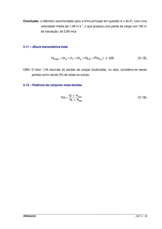 Em termos gráficos, a Figura V.2 ilustra as equações anteriores. 
Figura V.2 – Variação da pressão de serviço ao longo de uma linha lateral de um sistema de 
irrigação por aspersão. 
5.10.1.5 – Linhas ou ramais de espera em sistemas de irrigação por aspersão 
No dimensionamento de um sistema de irrigação por aspersão, é muito 
comum optar-se por trabalhar com ramal de espera, ou seja, enquanto um ramal está em 
operação, um outro ramal já se encontra montado na posição seguinte. Apesar de, a 
princípio, ocorrer um aumento no custo de implantação do sistema, este procedimento 
permite maior número de irrigações por dia, porque não há perda de tempo entre uma 
irrigação e outra; enquanto um ramal está em operação, o que acabou de operar é 
imediatamente transportado para a posição seguinte. Com isso, o tempo disponível diário 
para se proceder às irrigações aumenta. Sendo assim, a área irrigada por posição é menor 
e, como conseqüência, o equipamento terá menor vazão a ser transportada, permitindo-se 
menores diâmetros de tubulação. Durante o exemplo prático de dimensionamento, um 
pouco mais adiante, este assunto será mais discutido A Figura V.3 ilustra este 
procedimento. 
IRRIGAÇÃO CAP. V - 22 
 