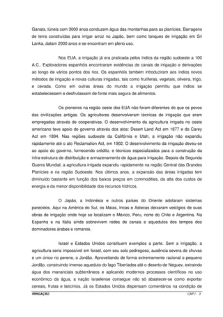 9.2.2 –.Procedimento para determinação das curvas de avanço IX.6 
9.2.3 –.Considerações sobre o tempo de avanço relacionado com o tempo de 
oportunidade IX.8 
9.2.4 – Abastecimento de água aos sulcos IX.9 
9.2.5 – Manejo de água aos sulcos IX.10 
9.2.6 – Projeto de um sistema de irrigação por sulcos de infiltração IX.10 
Capítulo IX – Irrigação por Inundação X.1 
10.1 – Introdução X.1 
10.2 – Tipo de solo X.1 
10.3 – Declividade do terreno X.2 
10.4 – Dimensões dos tabuleiros X.3 
10.5 – Forma dos diques ou taipas X.3 
10.6 – Manejo de água nos tabuleiros X.3 
10.7 – Determinação das vazões mobilizadas aos tabuleiros X.4 
10.7.1 – Determinação da vazão máxima para encher o tabuleiro X.4 
10.7.2 – Determinação da vazão necessária para manter a lâmina constante X.5 
IRRIGAÇÃO IX 
 