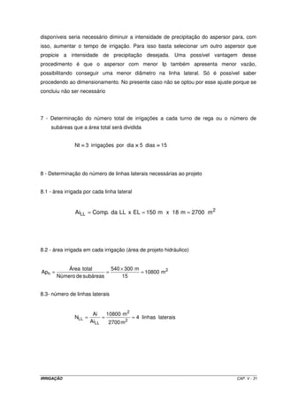 2 
= Área total 
= 740 ´ 380 m 
Ap = 
h 17575 m 
16 
Número de subáreas 
g) Determinação do número de ramais ou linhas laterais (LL) necessários ao projeto 
O melhor posicionamento da linha principal que abastecerá as linhas laterais (maiores 
detalhes serão discutidos posteriormente) é no meio da área ao longo da maior dimensão do 
terreno. Dessa forma, as LL terão um comprimento de 190 m (380 m ÷ 2) e a área irrigada 
por cada uma delas será: 
 
2 
AiLL = Comprimento da LL ´Espaçamento entre LL = 190 m´18 m = 3420 m 
O número de LL será então: 
5,14 
17575 m 
2 
h 
LL = = = 
N 2 
3420 m 
Ap 
Ai 
LL 
Como não há possibilidade de usarmos LL fracionada, dimensionaremos para trabalhar com 
5 LL. 
h) Determinação das dimensões efetivas da área do projeto 
Como vamos trabalhar com 5 LL, a área de projeto hidráulico ajustada deverá ser: 
2 2 
Aph ajustada = 5 ´ 3420 m = 17100 m 
A área total será então: 17100 m2 x 16 subáreas = 273600 m2 
Mantendo-se a mesma largura para que não haja alteração no comprimento da LL, o 
comprimento terá uma pequena redução, ou seja: 
720 m 
273600 m 
= = 
380 m 
Comp. da área 
2 
Assim, o projeto será dimensionado para uma área de 720 m por 380 m. 
IRRIGAÇÃO CAP. V - 25 
 