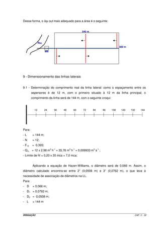 i) Dimensionamento da LL 
Considerando que o primeiro aspersor ficará com um espaçamento em relação à linha 
principal igual ao espaçamento entre eles, verificaremos que a LL terá 15 aspersores e seu 
comprimento real será de 180 m. Os 10 m que faltam para o final da área serão cobertos 
pelo último aspersor uma vez que seu raio de alcance é de 14 m. Assim, teremos: 
Calcular o diâmetro recomendado para uma LL de aspersores, de acordo com os seguintes 
dados: 
- L = 180 m; 
- QLL = 15 x 2,76 m3 h-1 = 41,4 m3 h-1; 
- Ps = 30 mca 
- F15 = 0,385 
- Limite de hf na LL = 20% x 30 mca = 6 mca 
Aplicando a equação de H.W, tem-se: D = 0,075 m 
Este diâmetro está muito próximo do diâmetro de 3” e, dessa forma, não há necessidade de 
associação. Assim sendo, utilizando-se D = 3”, a hf na LL será de 5,58 mca. 
5.10.2 – Linha principal 
O diâmetro da linha principal é determinado por três critérios: 
Determinação baseada na velocidade média permitida ao longo da linha; 
Determinação baseada na perda de carga preestabelecida entre a primeira e a última 
linha lateral; 
Determinação baseada em análise econômica. 
No presente estudo, somente vamos considerar o dimensionamento baseado 
no critério de velocidade. Este método se baseia na condição de que a velocidade média 
nos diferentes trechos da linha principal deve se situar entre 1,0 e 2,5 m s-1. O procedimento 
de cálculo é o seguinte: 
· Com os valores de Q e C, atribui-se um valor a D e calcula-se a perda de carga unitária 
(J) pela equação de Hazen-Williams, ou seja: 
IRRIGAÇÃO CAP. V - 26 
 