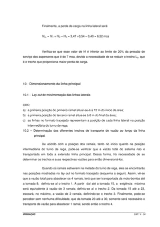 Conclusão: o diâmetro recomendado para a linha principal em questão é o de 6”, com uma 
velocidade média de 1,48 m s-1, o que propicia uma perda de carga nos 160 m 
da tubulação, de 2,85 mca. 
5.11 – Altura manométrica total 
Hman =(hs + hr + hfs + hfLP + PinLL ) x 1,05 (V.15) 
OBS: O fator 1,05 equivale às perdas de cargas localizadas, ou seja, considera-se essas 
perdas como sendo 5% de todas as outras. 
5.12 – Potência do conjunto moto-bomba 
= Q ´ H 
man 
(V.16) 
MB 
´ 
75 R 
Pot 
IRRIGAÇÃO CAP. V - 28 
 