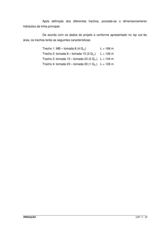 5.13 – Projeto de um sistema de irrigação por aspersão convencional 
Dimensione um sistema de irrigação por aspersão convencional em uma área de 
16,2 ha (540 m x 300 m) para a implantação de uma cultura de feijão. Para o 
dimensionamento do projeto, foram levantados os seguintes dados: 
1. irrigação real necessária: 300 m3 ha-1; 
2. evapotranspiração máxima da cultura: 5,0 mm d-1; 
3. velocidade de infiltração básica da água no solo: 14,0 mm h-1; 
4. fonte de água para abastecer o projeto: rio margeando um dos lados da menor 
dimensão do terreno; 
5. topografia da área do projeto: 
- menor dimensão do terreno: em nível; 
- maior dimensão do terreno: desnível de 17 metros entre os dois extremos; 
6. distância do início da área do projeto à moto-bomba: 30 m; 
7. número de horas de trabalho disponíveis por dia: 10; 
8. eficiência de aplicação do sistema: 75%; 
9. rendimento do conjunto moto-bomba: 80%. 
10. considere o período de irrigação 1 dia a menos que o turno de rega; 
11. altura de sucção: 4 m; 
12. desnível geométrico entre a moto-bomba e o início da área do projeto: 10 m; 
13. altura do aspersor: 1,5 m; 
14. dados técnicos do aspersor a ser utilizado: 
Bocais Pressão de 
Vazão 
Intensidade de Precipitação (mm h-1) 
(mm) 
Serviço (mca) 
(m3 h-1) 
Diâmetro 
Irrigado (m) 6 x 12 m 12 x 12 m 12 x 18 m 
20 1,58 23 21,9 11,0 7,3 
25 1,79 23 24,9 12,4 8,3 
30 1,95 24 27,1 13,5 9,0 
35 2,12 24 29,4 14,7 9,8 
40 2,28 25 31,7 15,8 10,6 
45 2,40 26 33,3 16,7 11,1 
2,4 x 5,0 
50 2,56 26 35,6 17,8 11,9 
20 2,22 25 30,8 15,4 10,3 
25 2,50 25 34,7 17,4 11,6 
30 2,75 26 38,2 19,1 12,7 
35 2,98 26 41,4 20,7 13,8 
40 3,18 27 44,2 22,1 14,7 
45 3,37 27 46,8 23,4 15,6 
2,4 x 6,2 
50 3,52 27 48,4 24,4 16,3 
IRRIGAÇÃO CAP. V - 29 
 
