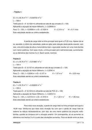 Dessa forma, o lay out mais adequado para a área é o seguinte: 
Rio 
MB 
9 - Dimensionamento das linhas laterais 
300 m 
540 m 
9.1 - Determinação do comprimento real da linha lateral: como o espaçamento entre os 
aspersores é de 12 m, com o primeiro situado à 12 m da linha principal, o 
comprimento da linha será de 144 m, com o seguinte croqui: 
12 24 36 48 60 72 84 96 108 120 132 144 
Para: 
- L = 144 m; 
- N = 12; 
- F12 = 0,393; 
- QLL = 12 x 2,98 m3 h-1 = 35,76 m3 h-1 = 0,009933 m3 s-1 ; 
- Limite de hf = 0,20 x 35 mca = 7,0 mca; 
Aplicando a equação de Hazen-Williams, o diâmetro será de 0,066 m. Assim, o 
diâmetro calculado encontra-se entre 2” (0,0508 m) e 3” (0,0762 m), o que leva à 
necessidade de associação de diâmetros na LL. 
Para: 
- D = 0,066 m; 
- D1 = 0,0762 m; 
- D2 = 0,0508 m; 
- L = 144 m 
IRRIGAÇÃO CAP. V - 32 
 