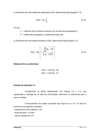 Finalmente, a perda de carga na linha lateral será: 
hfLL = hf1 + hf2 – hf3 = 3,47 +3,54 – 0,40 = 6,52 mca 
Verifica-se que esse valor de hf é inferior ao limite de 20% da pressão de 
serviço dos aspersores que é de 7 mca, devido a necessidade de se reduzir o trecho L2, que 
é o trecho que proporciona maior perda de carga. 
10 - Dimensionamento da linha principal 
10.1 – Lay out de movimentação das linhas laterais 
OBS: 
a) a primeira posição do primeiro ramal situar-se-á a 12 m do início da área; 
b) a primeira posição do terceiro ramal situa-se à 6 m do final da área; 
c) as linhas no formato tracejado representam a posição de cada linha lateral na posição 
intermediária do turno de rega. 
10.2 – Determinação dos diferentes trechos de transporte de vazão ao longo da linha 
principal 
De acordo com a posição dos ramais, tanto no início quanto na posição 
intermediária do turno de rega, pode-se verificar que a vazão total do sistema não é 
transportada em toda a extensão linha principal. Dessa forma, há necessidade de se 
determinar os trechos e suas respectivas vazões para então dimensioná-los. 
Quando os ramais estiverem na metade do turno de rega, eles se encontrarão 
nas posições mostradas no lay out no formato tracejado (esquema a seguir). Assim, vê-se 
que a vazão total para abastecer os 4 ramais, terá que ser transportada da moto-bomba até 
a tomada 8; definiu-se aí o trecho 1. A partir daí até a tomada 15, a exigência máxima 
será equivalente à vazão de 3 ramais; definiu-se aí o trecho 2. Da tomada 15 até a 23, 
escoará, no máximo, a vazão de 2 ramais, definindo-se o trecho 3. Finalmente, pode-se 
perceber sem nenhuma dificuldade, que da tomada 23 até a 30, somente será necessário o 
transporte de vazão para abastecer 1 ramal, sendo então o trecho 4. 
IRRIGAÇÃO CAP. V - 34 
 