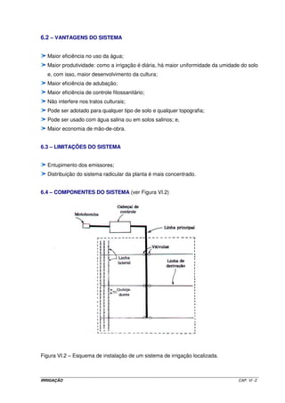 - Trecho 1: 
Q = 4 x 35,76 m3 h-1 = 0,039733 m3 s-1 
L = 168 m 
Teste para D = 6” (0,1524 m) utilizando-se tubo de aço zincado (C = 120) 
Aplicando a equação de Hazen-Williams: J = 0,03639 m 
Para: C = 120; J = 0,03639 m e D = 0,1524 m V = 2,18 m s-1 hf = 6,11 mca 
Esta velocidade atende ao critério estabelecido. 
A perda de carga total na linha principal será igual a 27,25 mca. Apesar de se 
ter atendido o critério de velocidade, pode-se optar pela redução desta perda visando, com 
isso, uma diminuição da altura manométrica total, o que pode resultar em uma moto-bomba 
com menor potência. Com esse intuito, a linha principal será redimensionada, aumentando-se 
os diâmetros dos trechos 3 e 4. Assim sendo, teremos: 
Trecho 3: 
Q = 2 x 35,76 m3 h-1 = 0,019867 m3 s-1 
L = 144 m 
Teste para D = 5” (0,127 m) utilizando-se tubo de aço zincado (C = 120) 
Aplicando a equação de Hazen-Williams: J = 0,0245 m 
Para: C = 120; J = 0,0245 m e D = 0,127 m V = 1,57 m s-1 hf = 3,53 mca 
Esta velocidade atende ao critério estabelecido. 
Trecho 4: 
Q = 1 x 35,76 m3 h-1 = 0,009933 m3 s-1 
L = 126 m 
Teste para D = 4” (0,1016 m) utilizando-se tubo de PVC (C = 140) 
Aplicando a equação de Hazen-Williams: J = 0,02012 m 
Para: C = 120; J = 0,01512 m e D = 0,1016 m V = 1,22 m s-1 hf = 1,90 mca 
Esta velocidade atende ao critério estabelecido. 
Para essa nova situação, a perda de carga total na linha principal será igual a 
18,08 mca. Verifica-se que essa nova situação faz com que a perda de carga total do 
sistema se reduza necessitando-se, com isso, de uma menor potência do conjunto moto-bomba, 
quando se compara com a situação anterior. Em contrapartida, ao se aumentar os 
diâmetros nos trechos 3 e 4 o custo das tubulações aumentou. Para se decidir entre as duas 
IRRIGAÇÃO CAP. V - 38 
 