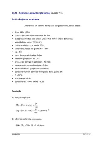 6.2 – VANTAGENS DO SISTEMA 
Maior eficiência no uso da água; 
Maior produtividade: como a irrigação é diária, há maior uniformidade da umidade do solo 
e, com isso, maior desenvolvimento da cultura; 
Maior eficiência de adubação; 
Maior eficiência de controle fitossanitário; 
Não interfere nos tratos culturais; 
Pode ser adotado para qualquer tipo de solo e qualquer topografia; 
Pode ser usado com água salina ou em solos salinos; e, 
Maior economia de mão-de-obra. 
6.3 – LIMITAÇÕES DO SISTEMA 
Entupimento dos emissores; 
Distribuição do sistema radicular da planta é mais concentrado. 
6.4 – COMPONENTES DO SISTEMA (ver Figura VI.2) 
Figura VI.2 – Esquema de instalação de um sistema de irrigação localizada. 
IRRIGAÇÃO CAP. VI - 2 
 