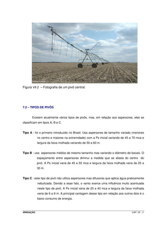 6.6.7 – Vazão necessária ao sistema (Q) 
= A ´ ITN 
(VI.8) 
´ 
N Ti 
Q 
em que: 
Q = vazão de projeto, em L h-1; 
A = área do projeto, em m2; 
ITN = irrigação total necessária, em mm ( L m-2); 
N = número de unidades operacionais; e 
Ti = tempo de irrigação, em h. 
6.6.8 – Dimensionamento hidráulico do sistema 
6.6.8.1 – Linhas laterais 
Critério: a variação de vazão entre o primeiro e o último gotejador não poderá ser maior que 
10%. Para essa condição, a perda de carga ao longo da LL não poderá exceder à 
20% da pressão de serviço do gotejador. 
Equação para dimensionamento: Hazen-Williams modificada (Equação VI.9) 
1,852 
1,852 
 
 
= ´ ´ ´ ´ 
(VI.9) 
 
 
 
 
646 , 10 hf   
4,87 
C 
Cg 
L F 
Q 
C 
D 
 
  
 
em que: 
Q = vazão de projeto, em m3 s-1; 
C = coef. de rugosidade do tubo (140 para PVC e 144 para PE); 
D = diâmetro da tubulação, em (m); 
L = comprimento da tubulação,em (m); 
F = fator de Christiansen; 
Cg = coefeciente de rugosidade do tubo com gotejadores, que varia de 80 a 140; 
em termos médios, adota-se Cg = 100. 
Pressão no início da linha lateral (PinLL) 
PinLL = Ps + 0,75 ´ hfLL ± 0,4 ´ DZ (VI.10) 
IRRIGAÇÃO CAP. VI - 8 
 