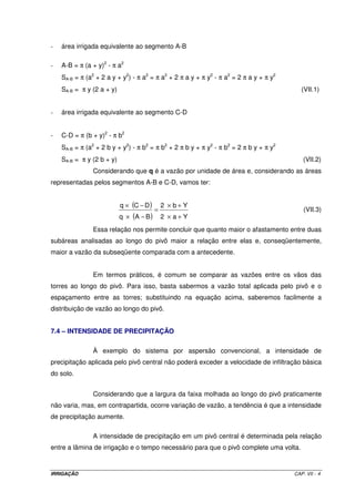 6.6.10 – Potência do conjunto moto-bomba: Equação V.16. 
6.6.11 – Projeto de um sistema 
Dimensionar um sistema de irrigação por gotejamento, sendo dados: 
· área: 540 x 180 m; 
· cultura: figo, com espaçamento de 3 x 3 m; 
· evaporação medida pelo tanque Classe A: 8 mm d-1 (maior demanda); 
· velocidade do vento: 190 km d-1; 
· umidade relativa do ar média: 60%; 
· tanque circundado por grama: R = 10 m; 
· kc = 1,0; 
· turno de rega pré-fixado = 3 dias; 
· vazão do gotejador = 3,5 L h-1; 
· pressão de serviço do gotejador = 10 mca; 
· espaçamento entre gotejadores = 1,5 m; 
· serão utilizados 2 gotejadores por árvore; 
· considerar número de horas de irrigação diária igual a 24; 
· P = 50%; 
· solo: textura média; 
· considerar Ea = 90% e Rmb = 0,80. 
Resolução 
1) Evapotranspiração 
P 
( ) 
100 
( ) 50 
2,8 mm d 1 
= ´ ´ 
= ´ ´ = - 
100 
ETg Ev kt kc x 
ETg 8 0,7 1,0 x 
2) Lâminas real e total necessárias 
IRN = ETg ´ TR = 2,8 ´ 3 = 8,4 mm 
IRRIGAÇÃO CAP. VI - 1 0 
 