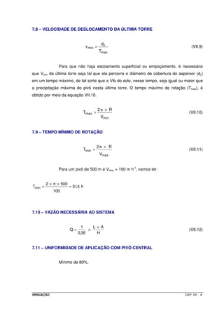 Teste para D = 2,5” 
J = 0,0205 m m-1 
hf = 9,23 mca 
V = 1,10 m s-1 
Teste para D = 3” 
J = 0,00844 m m-1 
hf = 3,8 mca 
V = 0,77 m s-1 
De acordo com os valores apresentados, o diâmetro da LP será em 2,5”. 
12) Altura manométrica total 
· Será considerado para a tubulação de recalque (moto-bomba até o cabeçal de controle) um 
comprimento de 150 m e diâmetro em 3”. Dessa forma, a hf nessa linha (eq. de HW) será 
de 1,27 mca; 
· Considerando uma altura de sucção de 5 m, tubulação de sucção com diâmetro de 4” e 
comprimento de 10 m, a hf nessa linha será de 0,024 mca; 
· Como a margem da fonte d’água está em nível com o terreno, Hr = 0; 
· Perda de carga no cabeçal de controle = 10 mca. 
Assim: 
= + + + + + + 
Hm Hs Hr hfS hfCC hfLP PinLD hfLOC 
[ ] 
= + + + + + + ´ 
Hm 5 0 0,024 10 (1,27 9,23) 12,58 1,05 
= 
Hm 40 mca 
OBS: A LP do sistema foi subdividida em duas partes, sendo uma da moto-bomba ao cabeçal 
de controle, denominada linha de recalque, e uma outra, do CC até o final da área, 
denominada linha principal propriamente dita. Dessa forma, aparece na equação de 
Hm dois valores referentes à hfLP, respectivos a cada parte. 
12) Potência da moto-bomba 
= ´ 
Q H 
man 
´ 
75 R 
Pot 
= 
Pot 2,3 CV 
= ´ 
3,5 40 
´ 
75 0,80 
mb 
IRRIGAÇÃO CAP. VI - 1 4 
 