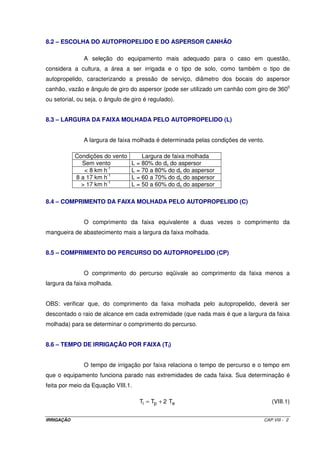 Independente do tipo de pivô, é comum a instalação de um aspersor tipo 
canhão hidráulico em sua extremidade para aumento de área irrigada. Como esse tipo de 
aspersor exige uma pressão de serviço entre 40 e 60 mca para o seu funcionamento, há 
necessidade de se instalar uma moto-bomba tipo “booster” na extremidade da linha para 
aumento da pressão exigida pelo canhão. 
Utilizando-se um pivô de 500 m de comprimento, a área irrigada será de 
78,5 ha. Se na sua extremidade tiver um aspersor tipo canhão com 30 m de raio de alcance, 
o comprimento total passa para 540 m e a área irrigada para 88,2 ha, propiciando um 
aumento de 12,4%. 
7.3 – VARIAÇÃO DA VAZÃO AO LONGO DO PIVÔ 
Como o pivô central irriga uma área circular, se considerarmos um setor de 
circunferência veremos que para um mesmo comprimento ao longo do raio a área irrigada é 
maior. Assim, a medida que se avanço do centro do pivô para a extremidade a vazão é 
variável. A Figura VII.3 será tomada como base para uma análise de vazão ao longo do 
pivô. 
Figura VII.3 – Esquema para análise de vazão ao longo de um pivô central. 
Vamos fazer uma análise comparativa entre as áreas representadas pelos 
segmentos A-B e C-D. Os comprimentos desses dois segmentos são iguais e será 
representado por y. Assim, sendo, vamos ter: 
IRRIGAÇÃO CAP. VII - 3 
 