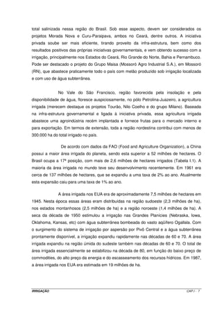 maior produtor mundial de alimentos, e devem muito de sua prosperidade aos gigantescos e 
numerosos projetos de irrigação que implantaram em vários pontos de seu território. 
O desenvolvimento de várias civilizações antigas pode ser traçado através do 
sucesso da irrigação. A irrigação antiga teve como conseqüência dois grandes impactos: 
suprimento de alimento e aumento de população. Através da irrigação foi possível 
estabelecer uma fonte mais estável de alimentos, fibras e suportar populações mais densas. 
O insucesso de civilizações pode ser notado através de aspectos físicos e sociais ligados ao 
desenvolvimento da irrigação. Entre os aspectos físicos podemos citar a inabilidade em lidar 
com inundações e salinidade. Em outra instância, a falta de cooperação entre povos que 
desenvolviam e operavam sistemas de irrigação. Problemas semelhantes ainda acontecem 
nos dias de hoje em áreas com agricultura irrigada em expansão. 
O planeta conta atualmente com cerca de 220 milhões de hectares de terras 
irrigadas. Ainda é pouco; representam menos de 5% das áreas disponíveis para a 
agricultura. No entanto, alimentam mais da metade da população que vive sobre a Terra. 
Esta desproporção é uma prova das vantagens da cultura irrigada sobre a lavoura de 
sequeiro. 
O Brasil é um país iniciante e tem dois desafios: o do Nordeste, onde há clima 
seco, problemas de salinidade da água e poucos rios perenes, como o São Francisco, e o 
do restante do país, com suas más distribuições pluviométricas e outros fatores. 
1.3 - A IRRIGAÇÃO NO BRASIL E NO MUNDO 
A irrigação no Brasil depende de fatores climáticos. No semi-árido do 
Nordeste, é uma técnica absolutamente necessária para a realização de uma agricultura 
racional, pois os níveis de chuva são insuficientes para suprir a demanda hídrica das 
culturas. Nas regiões Sul, Sudeste e Centro-Oeste, pode ser considerada como técnica 
complementar de compensação da irregularidade das chuvas. A irrigação supre as 
irregularidades pluviométricas, chegando a possibilitar até três safras anuais. É o caso do 
município de Guaíra (SP), onde operam mais de uma centena de equipamentos do tipo pivô 
central. Na Amazônia, o fenômeno é inverso, pois há excesso de chuvas; neste caso, deve-se 
retirar água do solo, através de drenagem. É o que ocorre na Fazenda São Raimundo 
(Pará), parte do projeto Jari. 
IRRIGAÇÃO CAP.I - 4 
 