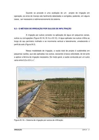 7.8 – VELOCIDADE DE DESLOCAMENTO DA ÚLTIMA TORRE 
c 
d 
v = (VII.9) 
T 
max 
min 
Para que não haja escoamento superficial ou empoçamento, é necessário 
que Vmin da última torre seja tal que ela percorra o diâmetro de cobertura do aspersor (dc) 
em um tempo máximo, de tal sorte que a Vib do solo, nesse tempo, seja igual ou maior que 
a precipitação máxima do pivô nesta última torre. O tempo máximo de rotação (Tmax), é 
obtido por meio da equação VII.10. 
= 2 p ´ R 
(VII.10) 
V 
min 
T 
max 
7.9 – TEMPO MÍNIMO DE ROTAÇÃO 
= 2 p ´ R 
(VII.11) 
V 
max 
T 
min 
Para um pivô de 500 m e Vmax = 100 m h-1, vamos ter: 
31,4 h 
= 2 ´ p ´ 
500 
Tmin = 100 
7.10 – VAZÃO NECESSÁRIA AO SISTEMA 
L ´ A 
Q 
= ´ (VII.12) 
H 
1 
0,36 
7.11 – UNIFORMIDADE DE APLICAÇÃO COM PIVÔ CENTRAL 
Mínimo de 80%. 
IRRIGAÇÃO CAP. VII - 8 
 