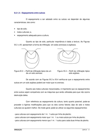 8.2 – ESCOLHA DO AUTOPROPELIDO E DO ASPERSOR CANHÃO 
A seleção do equipamento mais adequado para o caso em questão, 
considera a cultura, a área a ser irrigada e o tipo de solo, como também o tipo de 
autopropelido, caracterizando a pressão de serviço, diâmetro dos bocais do aspersor 
canhão, vazão e ângulo de giro do aspersor (pode ser utilizado um canhão com giro de 3600 
ou setorial, ou seja, o ângulo de giro é regulado). 
8.3 – LARGURA DA FAIXA MOLHADA PELO AUTOPROPELIDO (L) 
A largura de faixa molhada é determinada pelas condições de vento. 
Condições do vento Largura de faixa molhada 
Sem vento L = 80% do dc do aspersor 
 8 km h-1 L = 70 a 80% do dc do aspersor 
8 a 17 km h-1 L = 60 a 70% do dc do aspersor 
 17 km h-1 L = 50 a 60% do dc do aspersor 
8.4 – COMPRIMENTO DA FAIXA MOLHADA PELO AUTOPROPELIDO (C) 
O comprimento da faixa equivalente a duas vezes o comprimento da 
mangueira de abastecimento mais a largura da faixa molhada. 
8.5 – COMPRIMENTO DO PERCURSO DO AUTOPROPELIDO (CP) 
O comprimento do percurso eqüivale ao comprimento da faixa menos a 
largura da faixa molhada. 
OBS: verificar que, do comprimento da faixa molhada pelo autopropelido, deverá ser 
descontado o raio de alcance em cada extremidade (que nada mais é que a largura da faixa 
molhada) para se determinar o comprimento do percurso. 
8.6 – TEMPO DE IRRIGAÇÃO POR FAIXA (TI) 
O tempo de irrigação por faixa relaciona o tempo de percurso e o tempo em 
que o equipamento funciona parado nas extremidades de cada faixa. Sua determinação é 
feita por meio da Equação VIII.1. 
Ti = Tp + 2 Te (VIII.1) 
IRRIGAÇÃO CAP.VIII - 2 
 