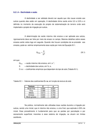em que: 
Tp = tempo de percurso; e 
Te = tempo que o autopropelido funciona parado nas extremidades da faixa. 
Normalmente, Te se situa entre 10 e 20% de Tp . 
O tempo de irrigação por faixa pode ser determinado pela Equação VIII.2. 
C 
Ti = (VIII.2) 
V 
em que V é a velocidade de deslocamento determinada por meio da Equação VIII.3. 
Q 
= (VIII.3) 
´ 
L ITN 
V 
O tempo de percurso pode ser determinado por meio da Equação VIII.4. 
C 
T p 
p = (VIII.4) 
V 
Dessa forma, o tempo que o autopropelido funciona parado nas extremidades 
da faixa fica então determinado por meio da Equação VIII.5. 
- 
T T 
T i p 
e 
= (VIII.5) 
2 
8.7 – LÂMINA BRUTA DE IRRIGAÇÃO APLICADA (ITN) 
= Q ´ T 
(VIII.6) 
ITN i 
´ 
C L 
8.8 – INTENSIDADE DE APLICAÇÃO MÉDIA (IPMED) 
= ´ 360 
Tempo no local 
IPmed (VIII.7) 
a 
ITN 
em que a é o ângulo de giro do aspersor para o caso dos setoriais. 
IRRIGAÇÃO CAP.VIII - 3 
 