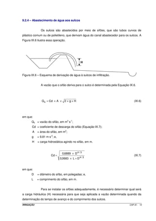 Quando se procede à uma avaliação de um projeto de irrigação em 
operação, os erros de manejo são facilmente detectados e corrigidos, podendo, em alguns 
casos, ser necessário o redimensionamento do sistema. 
9.2 – O MÉTODO DE IRRIGAÇÃO POR SULCOS DE INFILTRAÇÃO 
A irrigação por sulcos consiste na aplicação de água em pequenos canais, 
sulcos ou corrugações (Figura IX.1A, IX.1b e IX.1C). A água aplicada nos sulcos infiltra ao 
longo do seu perímetro molhado e se movimenta vertical e lateralmente, umedecendo o 
perfil do solo (Figura IX.2). 
Nessa modalidade de irrigação, a vazão total de projeto é subdividida em 
pequenas vazões, que são aplicadas nos sulcos, escoando à baixa velocidade, de tal sorte 
a aplicar a lâmina de irrigação necessária. De modo geral, a vazão conduzida por um sulco 
varia entre 0,5 e 2,5 L s-1. 
Figura IX.1A – Sistema de irrigação por sulcos de infiltração. 
IRRIGAÇÃO CAP.IX - 2 
 