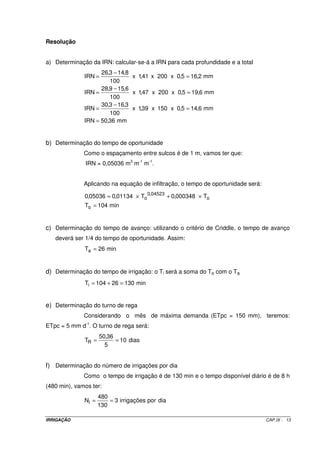 9.2.1.3 – Espaçamento entre sulcos 
O espaçamento a ser adotado entre os sulcos vai depender de algumas 
características, tais como: 
· tipo de solo; 
· tratos culturais; e, 
· espaçamento adequado para a cultura. 
Quanto ao tipo de solo, particular importância é dada a textura. As Figuras 
IX.3 e IX. apresentam a forma de infiltração em solos arenosos e argilosos. 
Figura IX.3 – Perfil de infiltração típico de um Figura IX.4 – Perfil de infiltração típico 
de um solo arenoso. solo argiloso. 
De acordo com as Figuras IX.3 e IX.4 verifica-se que o espaçamento entre 
sulcos em um solo argiloso poderá ser maior que no arenoso. 
Quanto aos tratos culturais mecanizados, é importante que os espaçamentos 
entre sulcos sejam compatíveis com as máquinas que serão utilizadas para que não ocorra 
destruição deles. 
Com referência ao espaçamento da cultura, tanto quanto possível, pode-se 
proceder à ligeiras modificações para que os dois outros fatores (tipo de solo e tratos 
culturais) se ajustem melhor. De modo geral, pode-se utilizar os seguintes espaçamentos: 
- para culturas com espaçamento de 1 m: 1 sulco por linha de plantio; 
- para culturas com espaçamento maior que 1 m: 1 ou mais sulcos por linha de plantio; 
- para culturas com espaçamento menor que 1 m: 1 sulco para cada duas linhas de plantio. 
IRRIGAÇÃO CAP.IX - 5 
 