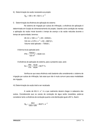 9.2.1.5 – Comprimento dos sulcos 
O comprimento dos sulcos é dependente dos seguintes fatores: 
· geometria da área; 
· tipo de solo; 
· declividade do sulco; e, 
· vazão aplicada aos sulcos. 
De acordo com esses fatores, verifica-se que o comprimento ideal deve ser 
determinado por um teste de campo. Essa determinação é feita por meio das curvas de 
avanço da água em sulcos de infiltração. 
Apesar do teste de campo ter como principal objetivo a determinação do 
comprimento dos sulcos, outros parâmetros de grande importância na elaboração de um 
projeto também serão definidos, tais como: vazão máxima não erosiva, equação de avanço, 
equação de infiltração da água no solo e espaçamento adequado para os sulcos. 
9.2.2 –.Procedimento para determinação das curvas de avanço 
Escolhe-se um local que seja representativo da área a ser irrigada, 
construindo-se três ou mais sulcos com comprimentos de 50 m, onde deverão ser ensaiadas 
diversas vazões. 
O sulcos são piqueteados de 5 em 5 m ou, no máximo, de 10 em 10 m. No 
início do sulco instala-se um medidor de vazão - o mais comum são as calhas WSC. Para 
cada vazão ensaiada registra-se o tempo que a água atinge cada um dos piquetes 
instalados ao longo do sulco. Com os dados obtidos, determina-se a equação representativa 
para a vazão ensaiada. 
Existem vários tipos de equações que descrevem a velocidade de avanço da 
água no sulco. Entretanto, a equação potencial é a mais comum (Equação IX.2). 
r 
L = p ´ Ta (IX.2) 
IRRIGAÇÃO CAP.IX - 7 
 