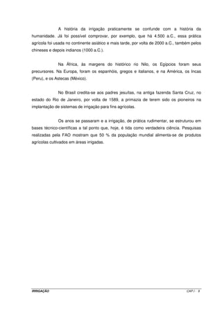 A irrigação profissional deve ser entendida como aquela em que o agricultor 
investe na tecnologia de irrigação, buscando garantir, aumentar ou melhorar sua produção. 
É praticada principalmente nos Estados de São Paulo, Minas Gerais, Mato Grosso do Sul, 
Paraná e Santa Catarina. Adotam-se, em geral, duas safras anuais em culturas de maior 
retorno econômico, como feijão, frutas, produção de sementes selecionadas, tomate e 
flores. Predomina o método da aspersão, com uma tendência para a utilização de 
equipamentos do tipo pivô central, que são automatizados e cobrem grandes áreas (em 
média 50 a 60, chegando a mais de 120 hectares por um único equipamento). Tal irrigação 
desenvolveu-se a partir de 1980, impulsionada por programas de incentivo e pela 
implantação da indústria nacional de equipamentos. Disponibilidade restrita de recursos 
hídricos e de energia elétrica no meio rural são empecilhos para a sua maior expansão. A 
região dos cerrados do Brasil Central é considerada de grande potencial para a adoção da 
agricultura irrigada, podendo transformar-se em enorme celeiro de produção de grãos. 
A partir de 1995, houve um crescimento significativo da irrigação no país, com 
a implementação de projetos particulares e a diversificação dos métodos de irrigação. Em 
1996, na implantação de projetos privados, foram incluídos aproximadamente 10 mil 
hectares em 3.100 operações de investimentos, envolvendo, aproximadamente, US$ 23,2 
milhões (média de US$ 7.480 por ha), com a seguinte participação regional: 
• Norte: 2,4%; 
• Nordeste: 26,4%; 
• Centro-oeste: 34,1%; 
• Sudeste: 25,6%; e 
• Sul 11,5%. 
A história da irrigação no Nordeste está vinculada à luta contra a falta de água 
no polígono das secas. Desde o Segundo Império, é constante a promessa de irrigar a 
região com a política de construção de açudes e resultados práticos muito localizados. 
Condições adversas de clima, solos em geral inadequados, falta de infra-estrutura, sérios 
problemas na estrutura fundiária, práticas agrícolas de baixo nível tecnológico e questões 
políticas são alguns problemas existentes. A implantação de um perímetro irrigado envolve 
custos muito elevados, de 6 mil a 20 mil dólares por hectare. Os projetos particulares 
consomem entre 600 a 3.500 dólares. O perímetro deve ser suprido com rede de energia 
elétrica, escolas, hospitais, estradas, habitações, treinamento etc. 
Alguns projetos públicos foram instalados sob o enfoque de uma solução 
social. Existem também problemas de salinização do solo devido ao manejo inadequado da 
irrigação e falta de drenagem. Chapman (1975) estimou em mais de 25 mil hectares de área 
IRRIGAÇÃO CAP.I - 6 
 
