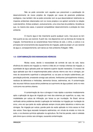 Tabela I.2 - Áreas irrigadas, plantadas e métodos de irrigação utilizados no Brasil 
Estado 
Região 
Superf. (ha) 
Aspers. 
(ha) 
Pivô 
(ha) 
Localiz. 
(ha) 
Totais 
(ha) 
Região 
(%) 
País 
(%) 
Área 
plantada 
(x 1000 ha) 
Irrg/Plant 
(%) 
PR 20.000 10.000 20.000 5.000 55.000 4,8 2,1 7.745,7 0,71 
RS 950.000 19.000 19.000 5.000 974.000 84,9 37 7.393,1 13,17 
SC 105.000 12.600 1.200 118.800 10,4 4,5 3.138,4 3,79 
Região Sul 1.075.000 41.600 20.000 11.200 1.147.800 43,7 18.277,2 6,28 
%Região 93,7 3,6 1,7 1 
ES 8.760 24.400 6.000 360 39.520 4,8 1,5 800 4,94 
MG 96.000 68.400 80.000 15.620 260.020 31.70 9,9 4.450,5 5,84 
RJ 40.000 28.000 4.000 72.000 8,8 2,7 345,2 20,86 
SP 75.000 100.000 250.000 25.000 450.000 54,8 17,1 6.900 6,52 
R. Sudeste 219.760 220.800 336.000 44.980 821.540 31,2 12.495,7 6,57 
%Região 26,7 26.90 40,9 5,5 
, 
AL 7.200 300 7.500 1,9 0,3 585,2 1,28 
BA 42.060 41.090 38.980 18.480 140.610 35 5,3 3.800 3,7 
CE 29.848 26.388 17.772 3.025 77.033 19,2 2,9 2.316 3,33 
MA 22.400 10.600 2.100 4.900 40.000 10 1,5 1.874,8 2,13 
PB 112 635 747 0,2 0 1.059,1 0,07 
PE 29.120 40.000 8.900 6.980 85.000 21,2 3,2 1.419,8 5,99 
PI 10.824 4.250 790 2.325 18.189 4,5 0,7 1.500 1,21 
RN 3.090 2.734 480 8.184 14.488 3,6 0,6 632,4 2,29 
SE 1.080 9.758 7.200 18.038 4,5 0,7 1.041,6 1,73 
R. Nordeste 145.734 135.755 69.022 51.094 401.605 15,3 14.228,9 2,82 
%Região 36,3 33,8 17,2 12.70 
DF 460 3.500 5.800 150 9.910 5,5 0,4 222,7 4,45 
GO 9.000 27.500 70.000 106.500 59,1 4,1 2.662,8 4 
MT 3.000 2.100 3.000 8.100 4,5 0,3 3.121,8 0,26 
MS 39.000 2.900 12.500 1.200 55.600 30,9 2,1 1.738,3 3,2 
R. C. Oeste 51.460 36.000 91.300 1.350 180.110 6,8 7.745,6 2,33 
%Região 28,6 20 50.70 0,7 
AC 600 600 0,8 0 120,4 0,5 
AP 100 100 0,1 0 3,5 2,87 
AM 700 500 1.200 1,5 0 75,9 1,58 
PA 6.260 6.260 8 0,2 965,7 0,65 
RO 100 100 0,1 0 801,4 0,01 
RR 4.800 200 5.000 6,4 0,2 27,4 18,27 
TO 64.150 950 65.100 83,1 2,5 220,4 29,54 
R. Norte 76.610 1.750 78.360 3 2.214,6 3,54 
%Região 97,8 2,2 
Brasil 1.568.564 435.905 516.322 108.624 2.629.415 54.962 4,78 
% País 59,7 16,6 19,6 4,1 
Fonte: Christopidis (1997) e Telles (1999). 
IRRIGAÇÃO CAP.I - 10 
 