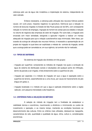 Não se pode concordar com aqueles que preconizam a paralisação do 
desenvolvimento de novos projetos de irrigação por causa de possíveis problemas 
ecológicos, mas também não se pode concordar com os que desconsideram totalmente os 
impactos ambientais relacionados com os novos projetos e se apóiam somente na relação 
custo-benefício. Ambos analisam, exclusivamente, uma única face do problema. Acredita-se 
que, na maioria dos casos, é possível compatibilizar desenvolvimento e proteção do meio 
ambiente. 
O insumo água é tão importante quanto qualquer outro, mas pouco se tem 
feito quanto ao seu uso racional. A partir daí, nos deparamos com as técnicas de manejo da 
irrigação. Conhecendo-se as características físico-hídricas do solo, o clima, a cultura e os 
princípios de funcionamento dos equipamentos de irrigação, pode-se propor um uso racional 
da água e, conseqüentemente, sem danos ao meio ambiente (Folegatti, 1996). 
1.6 - CONTAMINAÇÃO DOS MANANCIAIS HÍDRICOS 
Muitas vezes, devido à necessidade de controle de sais do solo, baixa 
eficiência do sistema de irrigação ou mesmo à falta de um manejo criterioso da irrigação, a 
quantidade de água aplicada pode ser bastante superior àquela necessária. O excesso de 
água aplicada que não é evapotranspirada pelas culturas retorna aos rios e córregos, por 
meio do escoamento superficial e subsuperficial, ou vai para os lençóis subterrâneos, por 
percolação profunda, arrastando consigo sais solúveis, fertilizantes (principalmente nitratos), 
resíduos de defensivos e herbicidas, elementos tóxicos, sedimentos, etc. A contaminação 
dos recursos hídricos causa sérios problemas ao suprimento de água potável, tanto no meio 
rural como nos centros urbanos. 
A contaminação de rios e córregos é mais rápida e acontece imediatamente 
após a aplicação da água de irrigação por meio dos sistemas por superfície, ou seja, nas 
modalidades por sulcos de infiltração, por faixas ou por inundação. No Brasil, tem-se 
verificado sérios problemas devido à aplicação de herbicidas na irrigação por inundação do 
arroz, uma vez que parte da vazão aplicada sempre circula pelos tabuleiros e retorna aos 
córregos. Na irrigação por sulcos, grande parte da vazão aplicada no início escoa no final 
dos sulcos. Essa água escoada transporta sedimentos, em virtude da erosão no início do 
sulco, e os diversos químicos aplicados na agricultura. No final da parcela, esta é coletada 
pelo dreno que a conduz aos córregos, causando contaminação. 
IRRIGAÇÃO CAP.I - 13 
 
